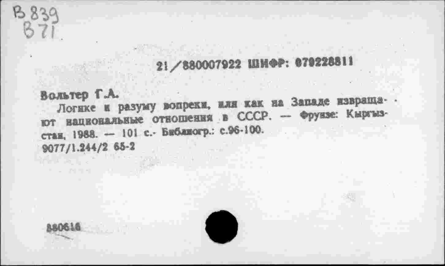 ﻿21/880007922 ШИФР: «УТОМИ
В°МеГ^разуму вопреки.	’
ЮТ национальные отношения в СССР. — Фрунзе. Кыргыз стал, 1М8 _ 101 с.- Библиогр-: с.96-100.
9077/1.244/2 66-2
6*061«